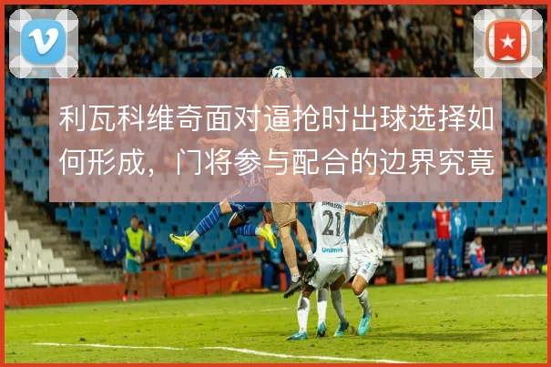 利瓦科维奇面对逼抢时出球选择如何形成,门将参与配合的边界究竟在哪