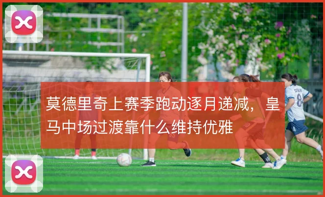 莫德里奇上赛季跑动逐月递减,皇马中场过渡靠什么维持优雅
