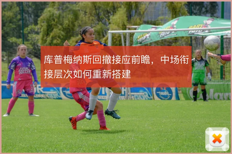 库普梅纳斯回撤接应前瞻，中场衔接层次如何重新搭建