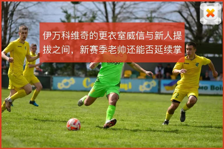 伊万科维奇的更衣室威信与新人提拔之间，新赛季老帅还能否延续掌控