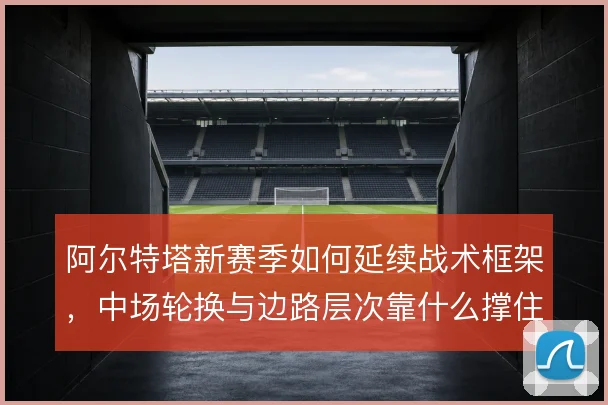 阿尔特塔新赛季如何延续战术框架，中场轮换与边路层次靠什么撑住