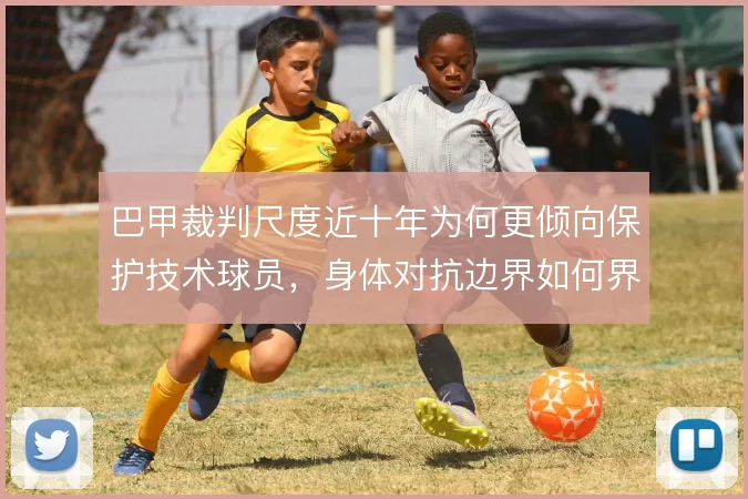 巴甲裁判尺度近十年为何更倾向保护技术球员，身体对抗边界如何界定