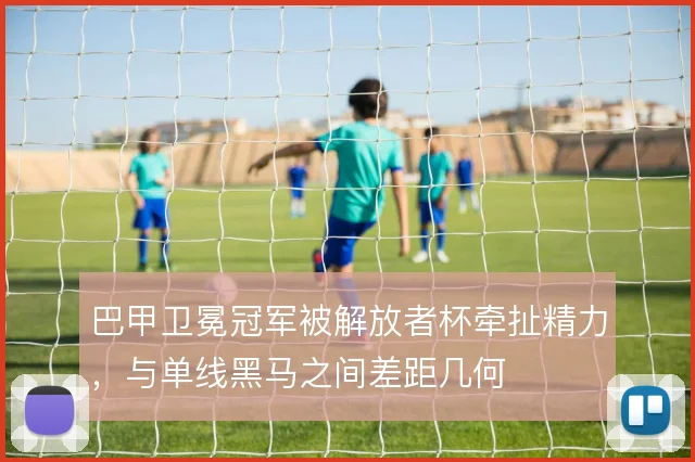 巴甲卫冕冠军被解放者杯牵扯精力,与单线黑马之间差距几何