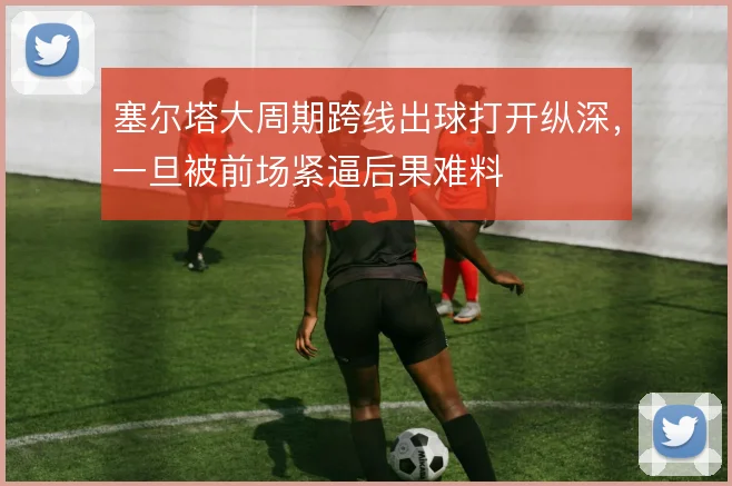 塞尔塔大周期跨线出球打开纵深,一旦被前场紧逼后果难料