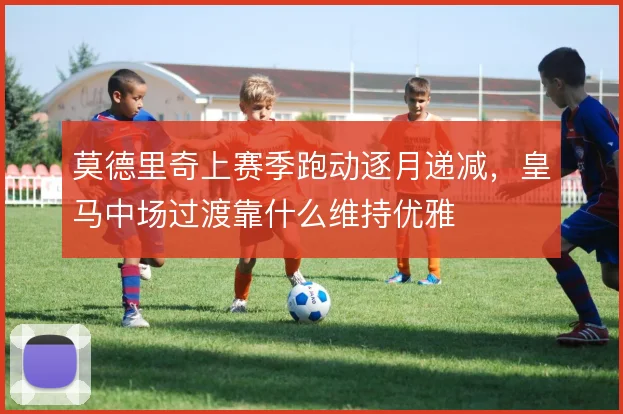 莫德里奇上赛季跑动逐月递减,皇马中场过渡靠什么维持优雅