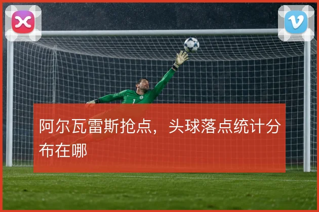 阿尔瓦雷斯抢点，头球落点统计分布在哪