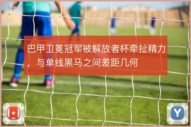 巴甲卫冕冠军被解放者杯牵扯精力,与单线黑马之间差距几何