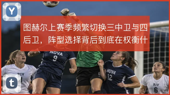 图赫尔上赛季频繁切换三中卫与四后卫,阵型选择背后到底在权衡什么